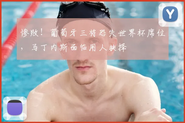 惨败！葡萄牙三将恐失世界杯席位，马丁内斯面临用人抉择