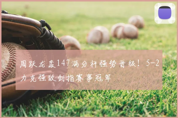 周跃龙轰147满分杆强势晋级！5-2力克强敌剑指赛事冠军