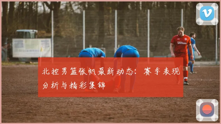 北控男篮张帆最新动态：赛季表现分析与精彩集锦