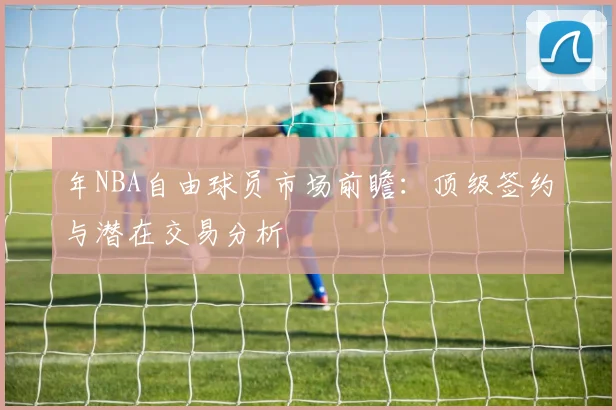 年NBA自由球员市场前瞻:顶级签约与潜在交易分析