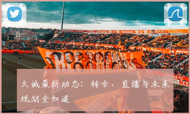久诚最新动态:转会、直播与未来规划全知道