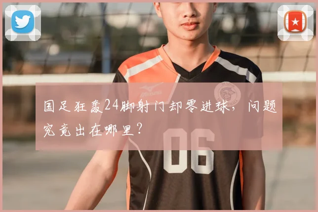 国足狂轰24脚射门却零进球,问题究竟出在哪里?