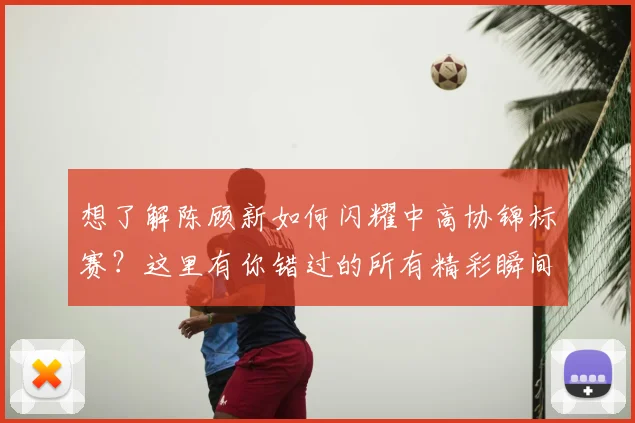 想了解陈顾新如何闪耀中高协锦标赛？这里有你错过的所有精彩瞬间