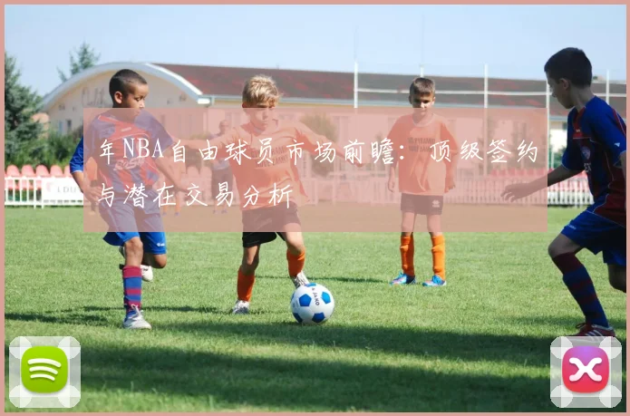 年NBA自由球员市场前瞻:顶级签约与潜在交易分析