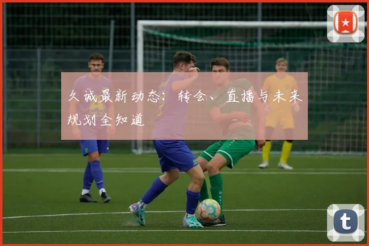 久诚最新动态：转会、直播与未来规划全知道