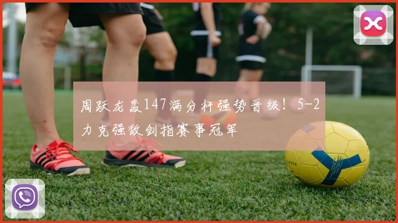 周跃龙轰147满分杆强势晋级！5-2力克强敌剑指赛事冠军