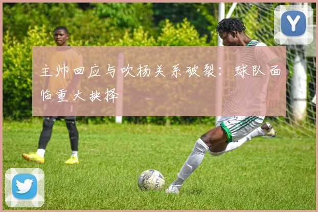 主帅回应与吹杨关系破裂:球队面临重大抉择